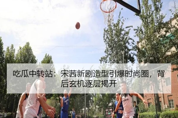 吃瓜中转站：宋茜新剧造型引爆时尚圈，背后玄机逐层揭开